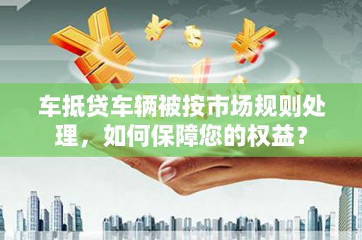 荃湾车抵贷车辆被按市场规则处理，如何保障您的权益？